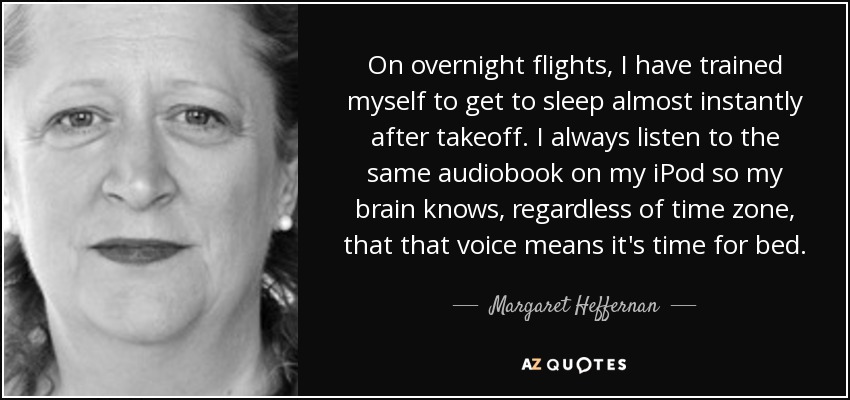 On overnight flights, I have trained myself to get to sleep almost instantly after takeoff. I always listen to the same audiobook on my iPod so my brain knows, regardless of time zone, that that voice means it's time for bed. - Margaret Heffernan