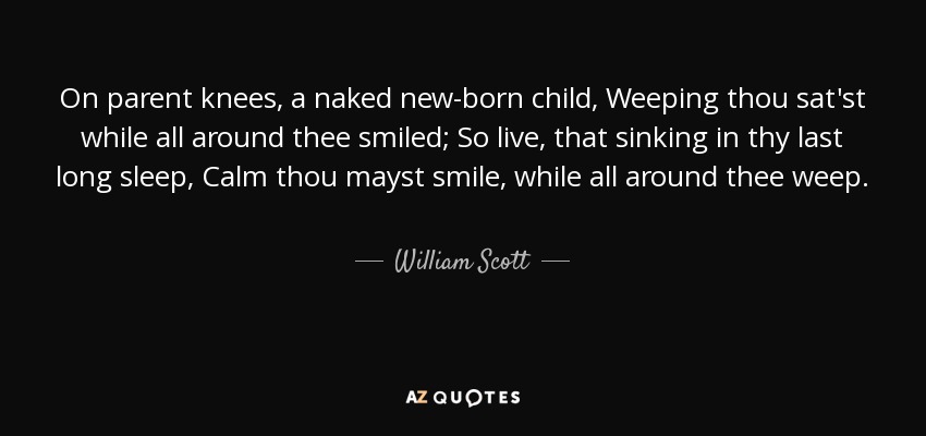 On parent knees, a naked new-born child, Weeping thou sat'st while all around thee smiled; So live, that sinking in thy last long sleep, Calm thou mayst smile, while all around thee weep. - William Scott, 1st Baron Stowell