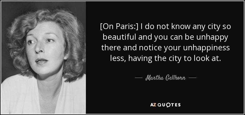 [On Paris:] I do not know any city so beautiful and you can be unhappy there and notice your unhappiness less, having the city to look at. - Martha Gellhorn