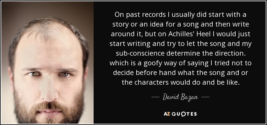 On past records I usually did start with a story or an idea for a song and then write around it, but on Achilles' Heel I would just start writing and try to let the song and my sub-conscience determine the direction. which is a goofy way of saying I tried not to decide before hand what the song and or the characters would do and be like. - David Bazan