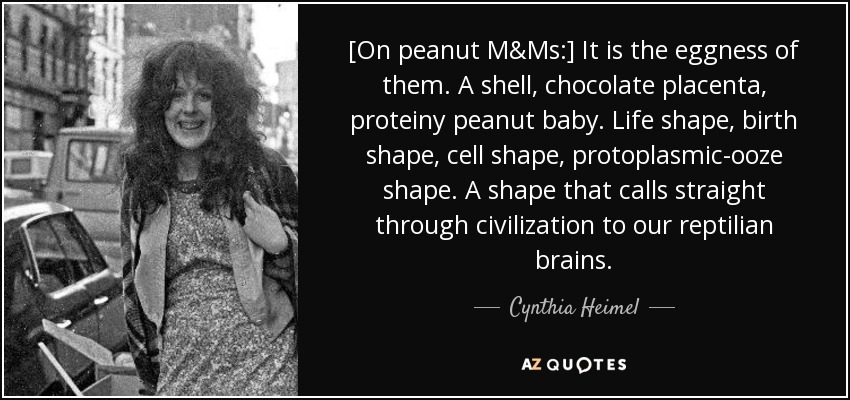[On peanut M&Ms:] It is the eggness of them. A shell, chocolate placenta, proteiny peanut baby. Life shape, birth shape, cell shape, protoplasmic-ooze shape. A shape that calls straight through civilization to our reptilian brains. - Cynthia Heimel