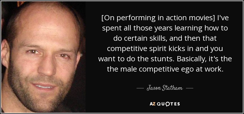 [On performing in action movies] I've spent all those years learning how to do certain skills, and then that competitive spirit kicks in and you want to do the stunts. Basically, it's the the male competitive ego at work. - Jason Statham