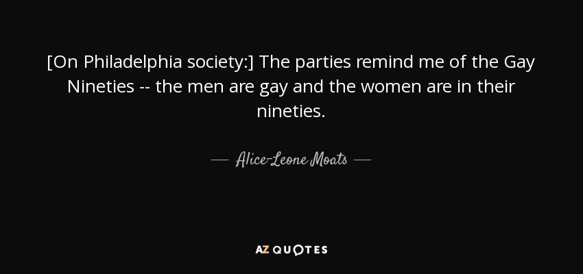 [On Philadelphia society:] The parties remind me of the Gay Nineties -- the men are gay and the women are in their nineties. - Alice-Leone Moats