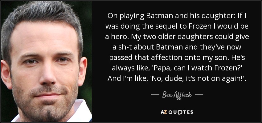 On playing Batman and his daughter: If I was doing the sequel to Frozen I would be a hero. My two older daughters could give a sh-t about Batman and they've now passed that affection onto my son. He's always like, 'Papa, can I watch Frozen?' And I'm like, 'No, dude, it's not on again!'. - Ben Affleck