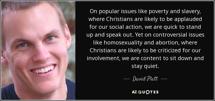 On popular issues like poverty and slavery, where Christians are likely to be applauded for our social action, we are quick to stand up and speak out. Yet on controversial issues like homosexuality and abortion, where Christians are likely to be criticized for our involvement, we are content to sit down and stay quiet. - David Platt