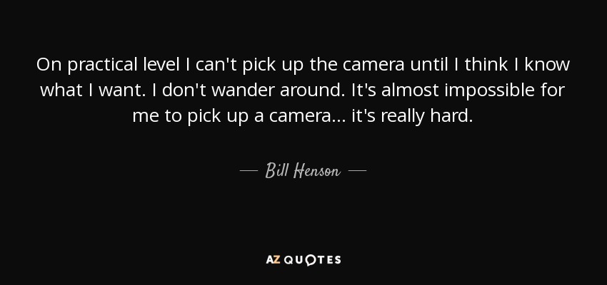 On practical level I can't pick up the camera until I think I know what I want. I don't wander around. It's almost impossible for me to pick up a camera... it's really hard. - Bill Henson