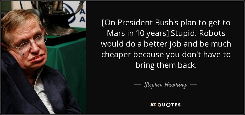 [On President Bush's plan to get to Mars in 10 years] Stupid. Robots would do a better job and be much cheaper because you don't have to bring them back. - Stephen Hawking