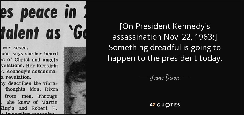[On President Kennedy's assassination Nov. 22, 1963:] Something dreadful is going to happen to the president today. - Jeane Dixon