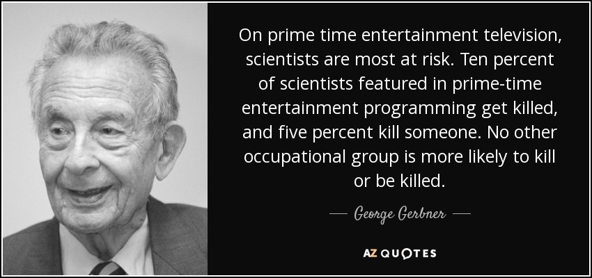 On prime time entertainment television, scientists are most at risk. Ten percent of scientists featured in prime-time entertainment programming get killed, and five percent kill someone. No other occupational group is more likely to kill or be killed. - George Gerbner