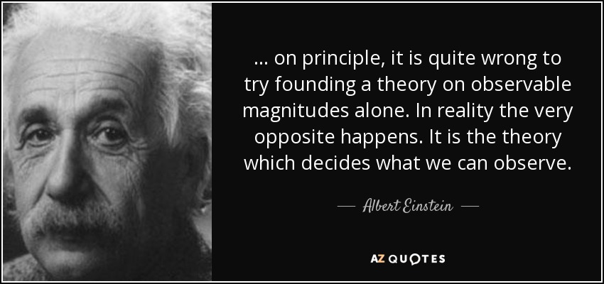 ... on principle, it is quite wrong to try founding a theory on observable magnitudes alone. In reality the very opposite happens. It is the theory which decides what we can observe. - Albert Einstein