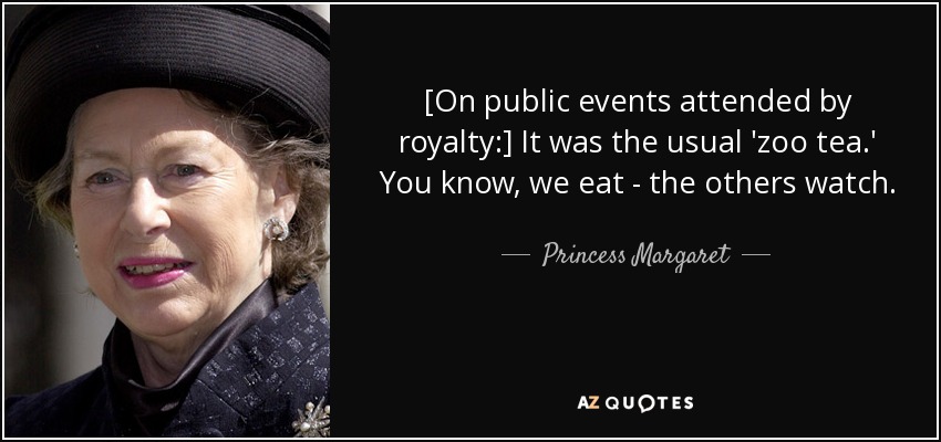 [On public events attended by royalty:] It was the usual 'zoo tea.' You know, we eat - the others watch. - Princess Margaret