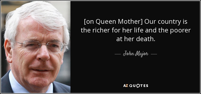 [on Queen Mother] Our country is the richer for her life and the poorer at her death. - John Major