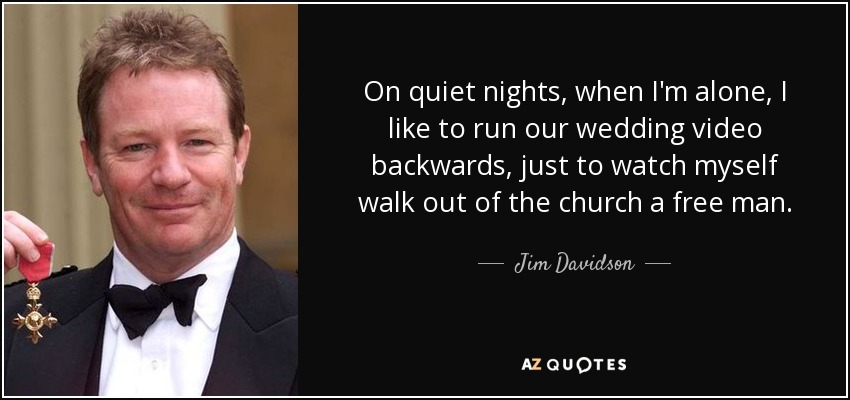 On quiet nights, when I'm alone, I like to run our wedding video backwards, just to watch myself walk out of the church a free man. - Jim Davidson