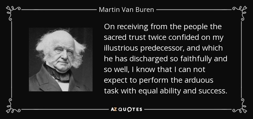 On receiving from the people the sacred trust twice confided on my illustrious predecessor, and which he has discharged so faithfully and so well, I know that I can not expect to perform the arduous task with equal ability and success. - Martin Van Buren