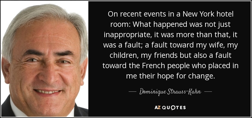 On recent events in a New York hotel room: What happened was not just inappropriate, it was more than that, it was a fault; a fault toward my wife, my children, my friends but also a fault toward the French people who placed in me their hope for change. - Dominique Strauss-Kahn