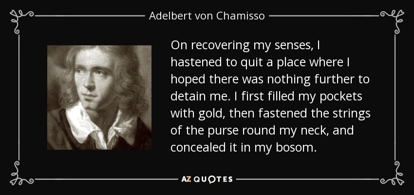 On recovering my senses, I hastened to quit a place where I hoped there was nothing further to detain me. I first filled my pockets with gold, then fastened the strings of the purse round my neck, and concealed it in my bosom. - Adelbert von Chamisso