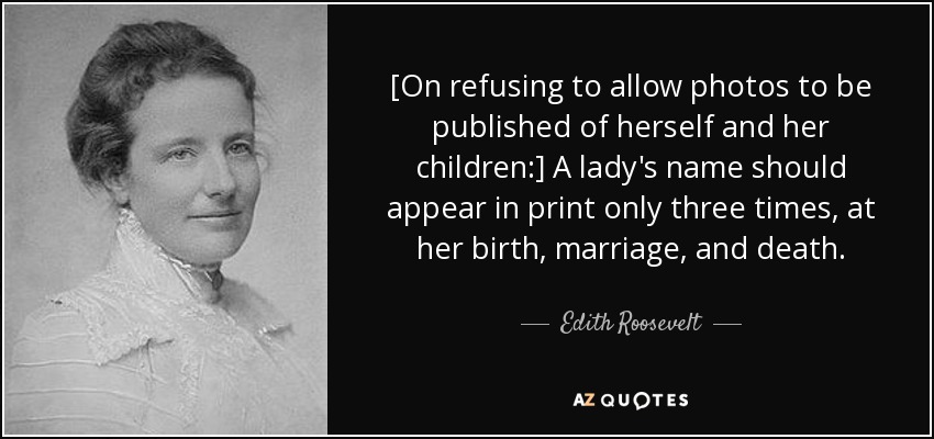 [On refusing to allow photos to be published of herself and her children:] A lady's name should appear in print only three times, at her birth, marriage, and death. - Edith Roosevelt