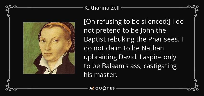 [On refusing to be silenced:] I do not pretend to be John the Baptist rebuking the Pharisees. I do not claim to be Nathan upbraiding David. I aspire only to be Balaam's ass, castigating his master. - Katharina Zell
