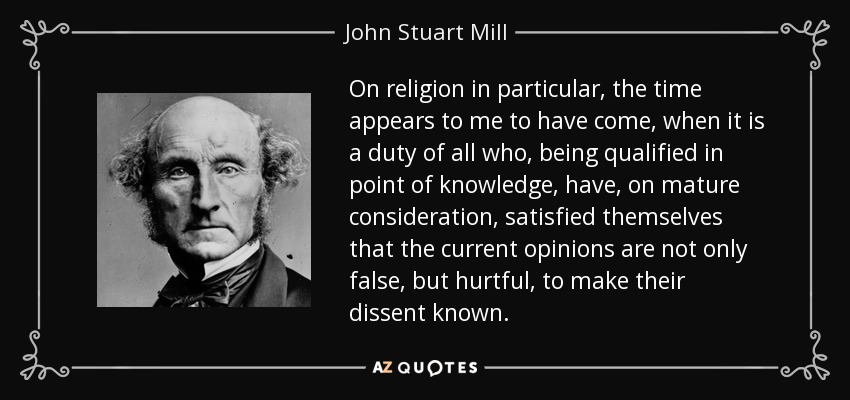 On religion in particular, the time appears to me to have come, when it is a duty of all who, being qualified in point of knowledge, have, on mature consideration, satisfied themselves that the current opinions are not only false, but hurtful, to make their dissent known. - John Stuart Mill