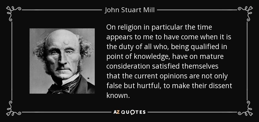 On religion in particular the time appears to me to have come when it is the duty of all who, being qualified in point of knowledge, have on mature consideration satisfied themselves that the current opinions are not only false but hurtful, to make their dissent known. - John Stuart Mill