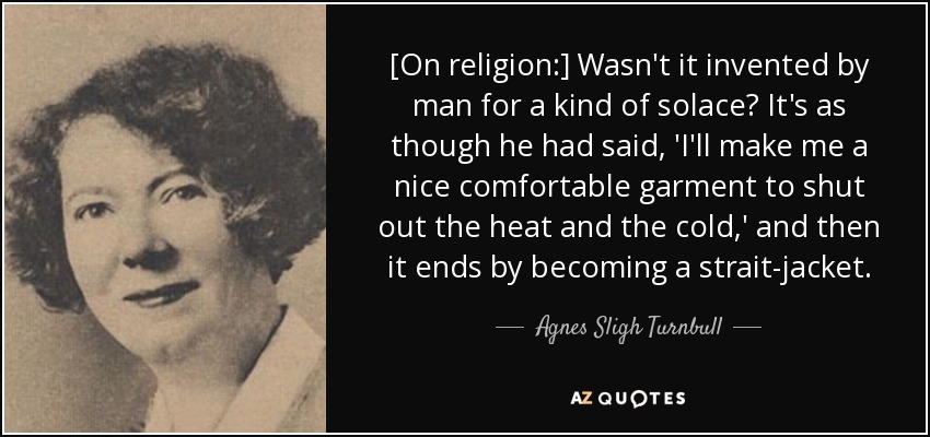 [On religion:] Wasn't it invented by man for a kind of solace? It's as though he had said, 'I'll make me a nice comfortable garment to shut out the heat and the cold,' and then it ends by becoming a strait-jacket. - Agnes Sligh Turnbull