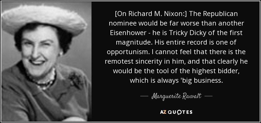 [On Richard M. Nixon:] The Republican nominee would be far worse than another Eisenhower - he is Tricky Dicky of the first magnitude. His entire record is one of opportunism. I cannot feel that there is the remotest sincerity in him, and that clearly he would be the tool of the highest bidder, which is always 'big business. - Marguerite Rawalt