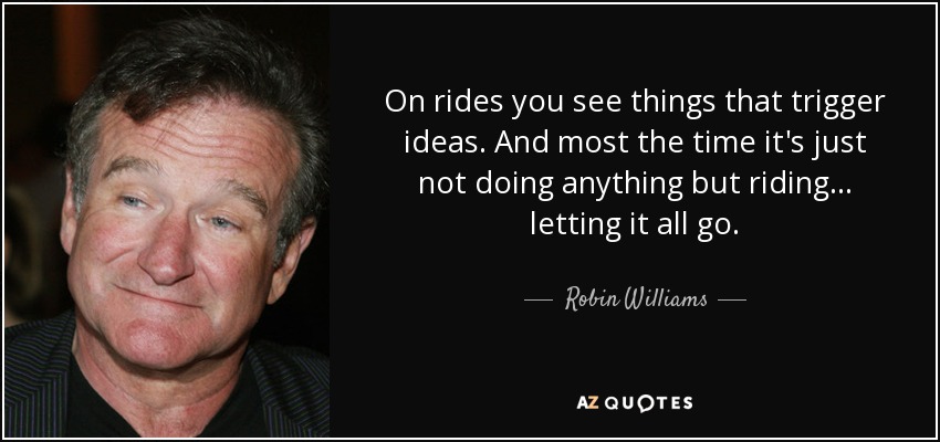 On rides you see things that trigger ideas. And most the time it's just not doing anything but riding ... letting it all go. - Robin Williams