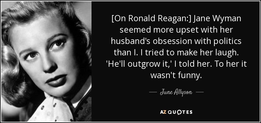 [On Ronald Reagan:] Jane Wyman seemed more upset with her husband's obsession with politics than I. I tried to make her laugh. 'He'll outgrow it,' I told her. To her it wasn't funny. - June Allyson
