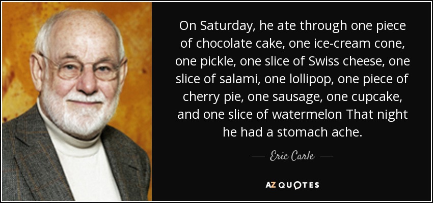 On Saturday, he ate through one piece of chocolate cake, one ice-cream cone, one pickle, one slice of Swiss cheese, one slice of salami, one lollipop, one piece of cherry pie, one sausage, one cupcake, and one slice of watermelon That night he had a stomach ache. - Eric Carle