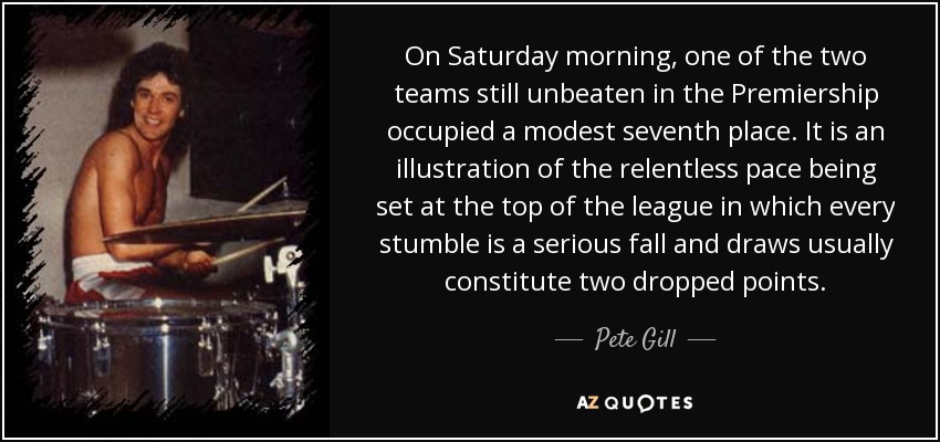 On Saturday morning, one of the two teams still unbeaten in the Premiership occupied a modest seventh place. It is an illustration of the relentless pace being set at the top of the league in which every stumble is a serious fall and draws usually constitute two dropped points. - Pete Gill