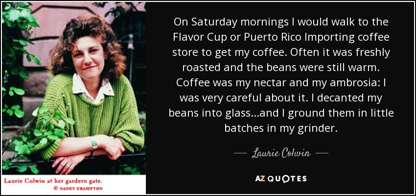On Saturday mornings I would walk to the Flavor Cup or Puerto Rico Importing coffee store to get my coffee. Often it was freshly roasted and the beans were still warm. Coffee was my nectar and my ambrosia: I was very careful about it. I decanted my beans into glass...and I ground them in little batches in my grinder. - Laurie Colwin