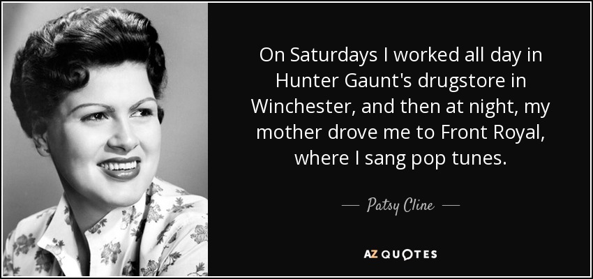 On Saturdays I worked all day in Hunter Gaunt's drugstore in Winchester, and then at night, my mother drove me to Front Royal, where I sang pop tunes. - Patsy Cline