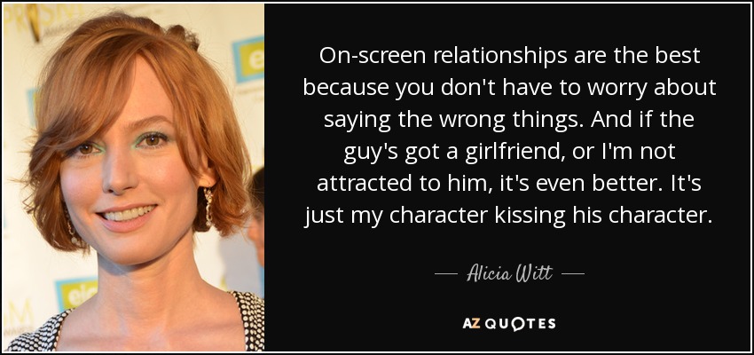 On-screen relationships are the best because you don't have to worry about saying the wrong things. And if the guy's got a girlfriend, or I'm not attracted to him, it's even better. It's just my character kissing his character. - Alicia Witt