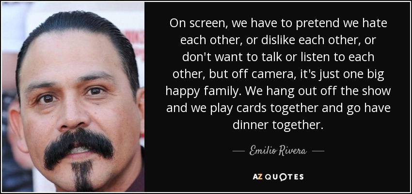 On screen, we have to pretend we hate each other, or dislike each other, or don't want to talk or listen to each other, but off camera, it's just one big happy family. We hang out off the show and we play cards together and go have dinner together. - Emilio Rivera