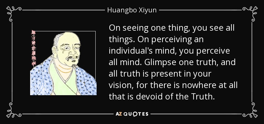 On seeing one thing, you see all things. On perceiving an individual's mind, you perceive all mind. Glimpse one truth, and all truth is present in your vision, for there is nowhere at all that is devoid of the Truth. - Huangbo Xiyun