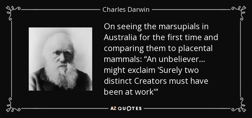 On seeing the marsupials in Australia for the first time and comparing them to placental mammals: “An unbeliever . . . might exclaim 'Surely two distinct Creators must have been at work'” - Charles Darwin