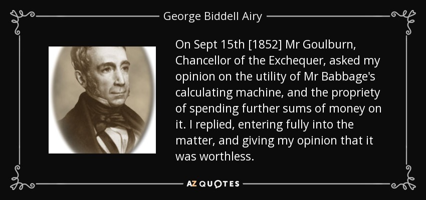 On Sept 15th [1852] Mr Goulburn, Chancellor of the Exchequer, asked my opinion on the utility of Mr Babbage's calculating machine, and the propriety of spending further sums of money on it. I replied, entering fully into the matter, and giving my opinion that it was worthless. - George Biddell Airy