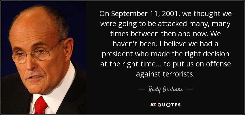 On September 11, 2001, we thought we were going to be attacked many, many times between then and now. We haven't been. I believe we had a president who made the right decision at the right time... to put us on offense against terrorists. - Rudy Giuliani