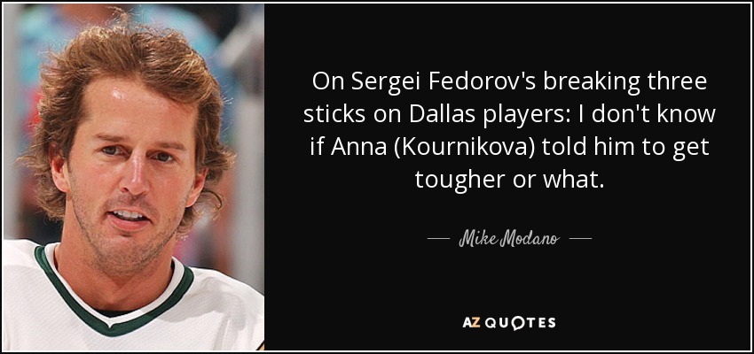 On Sergei Fedorov's breaking three sticks on Dallas players: I don't know if Anna (Kournikova) told him to get tougher or what. - Mike Modano