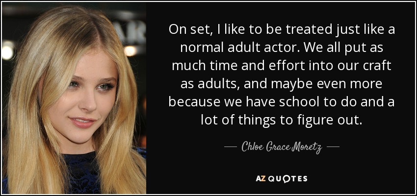 On set, I like to be treated just like a normal adult actor. We all put as much time and effort into our craft as adults, and maybe even more because we have school to do and a lot of things to figure out. - Chloe Grace Moretz