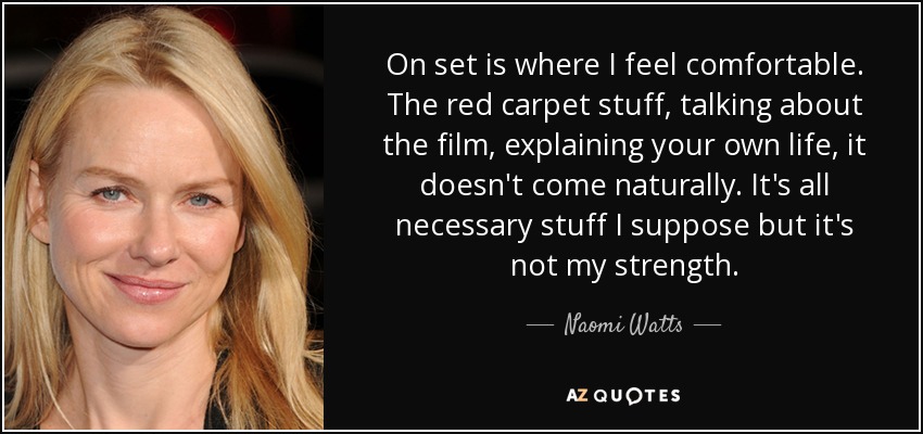 On set is where I feel comfortable. The red carpet stuff, talking about the film, explaining your own life, it doesn't come naturally. It's all necessary stuff I suppose but it's not my strength. - Naomi Watts