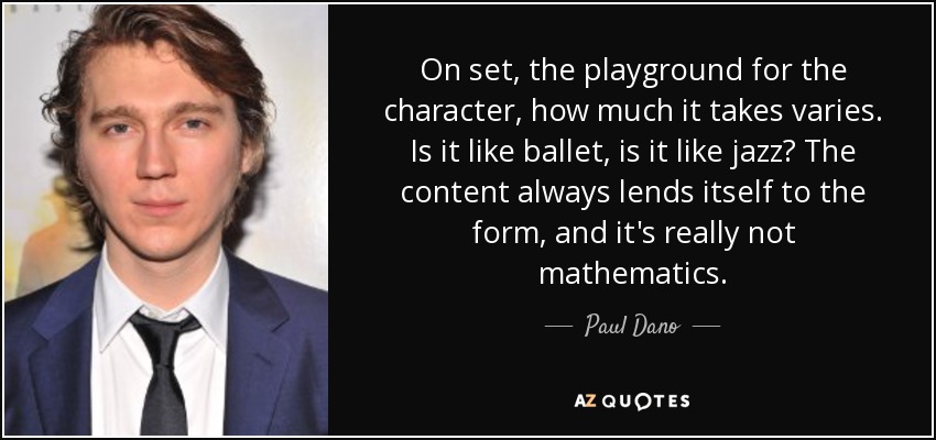 On set, the playground for the character, how much it takes varies. Is it like ballet, is it like jazz? The content always lends itself to the form, and it's really not mathematics. - Paul Dano