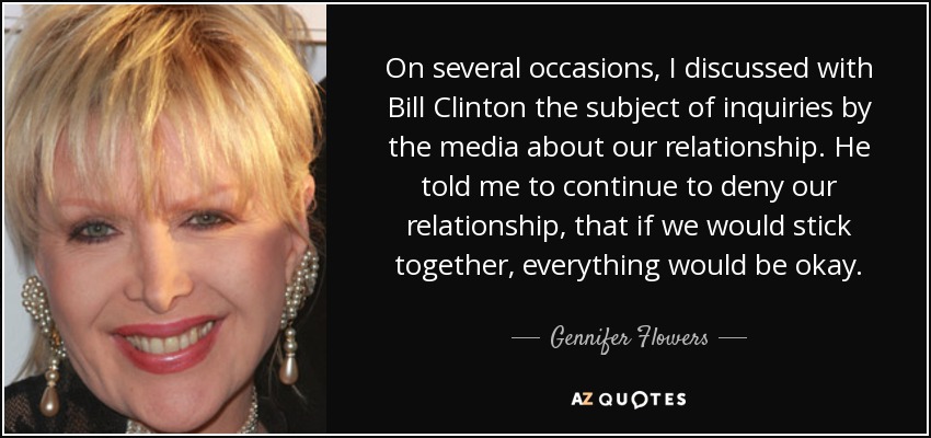 On several occasions, I discussed with Bill Clinton the subject of inquiries by the media about our relationship. He told me to continue to deny our relationship, that if we would stick together, everything would be okay. - Gennifer Flowers