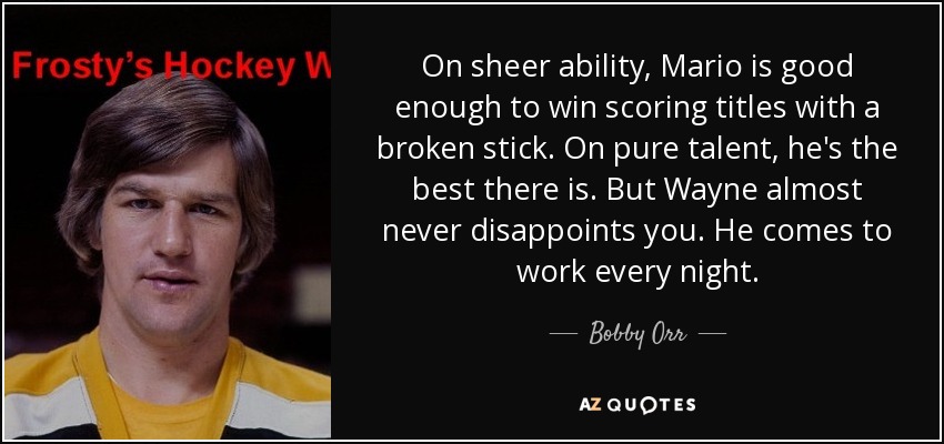 On sheer ability, Mario is good enough to win scoring titles with a broken stick. On pure talent, he's the best there is. But Wayne almost never disappoints you. He comes to work every night. - Bobby Orr
