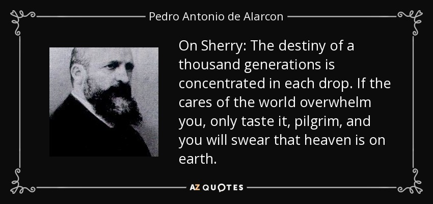 On Sherry: The destiny of a thousand generations is concentrated in each drop. If the cares of the world overwhelm you, only taste it, pilgrim, and you will swear that heaven is on earth. - Pedro Antonio de Alarcon