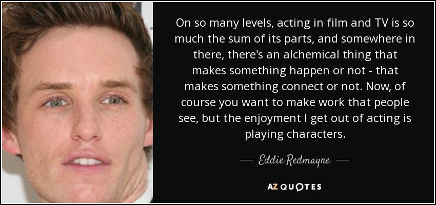 On so many levels, acting in film and TV is so much the sum of its parts, and somewhere in there, there's an alchemical thing that makes something happen or not - that makes something connect or not. Now, of course you want to make work that people see, but the enjoyment I get out of acting is playing characters. - Eddie Redmayne