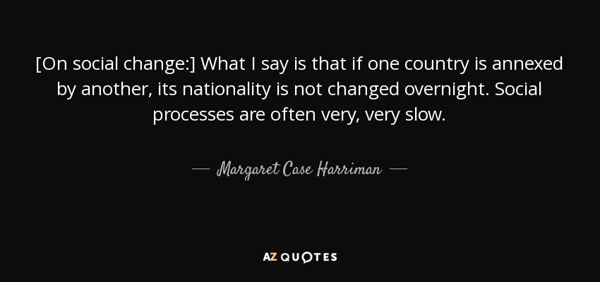 [On social change:] What I say is that if one country is annexed by another, its nationality is not changed overnight. Social processes are often very, very slow. - Margaret Case Harriman