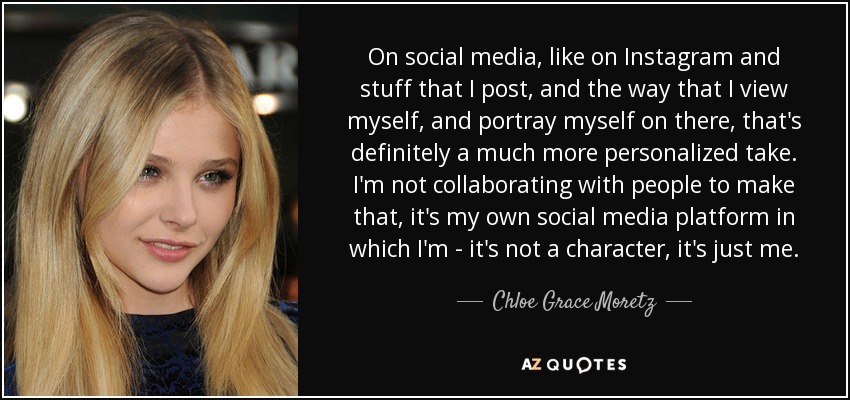On social media, like on Instagram and stuff that I post, and the way that I view myself, and portray myself on there, that's definitely a much more personalized take. I'm not collaborating with people to make that, it's my own social media platform in which I'm - it's not a character, it's just me. - Chloe Grace Moretz
