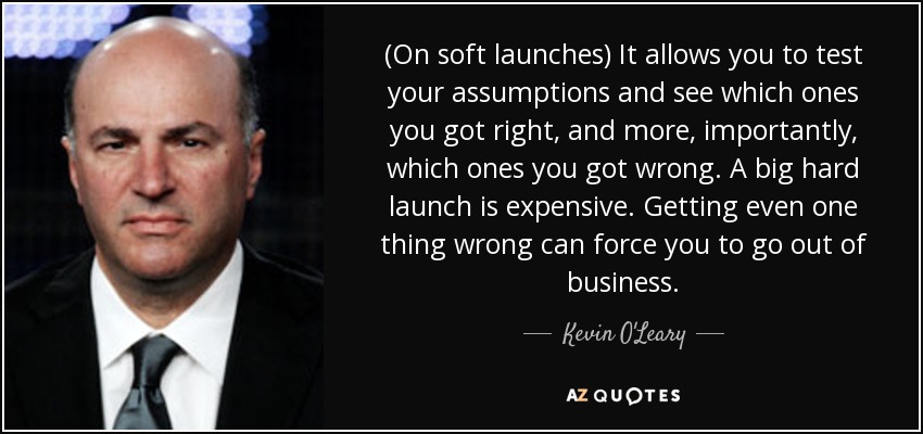 (On soft launches) It allows you to test your assumptions and see which ones you got right, and more, importantly, which ones you got wrong. A big hard launch is expensive. Getting even one thing wrong can force you to go out of business. - Kevin O'Leary