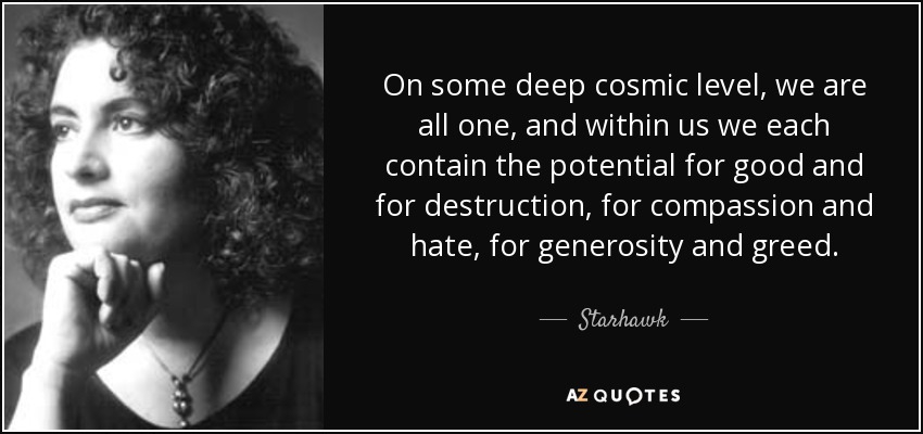 On some deep cosmic level, we are all one, and within us we each contain the potential for good and for destruction, for compassion and hate, for generosity and greed. - Starhawk